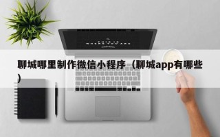 哈密聊城哪里制作微信小程序（聊城app有哪些）