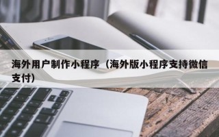 哈密海外用户制作小程序（海外版小程序支持微信支付）