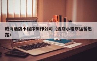 哈密威海酒店小程序制作公司（酒店小程序运营思路）