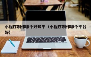哈密小程序制作哪个好知乎（小程序制作哪个平台好）